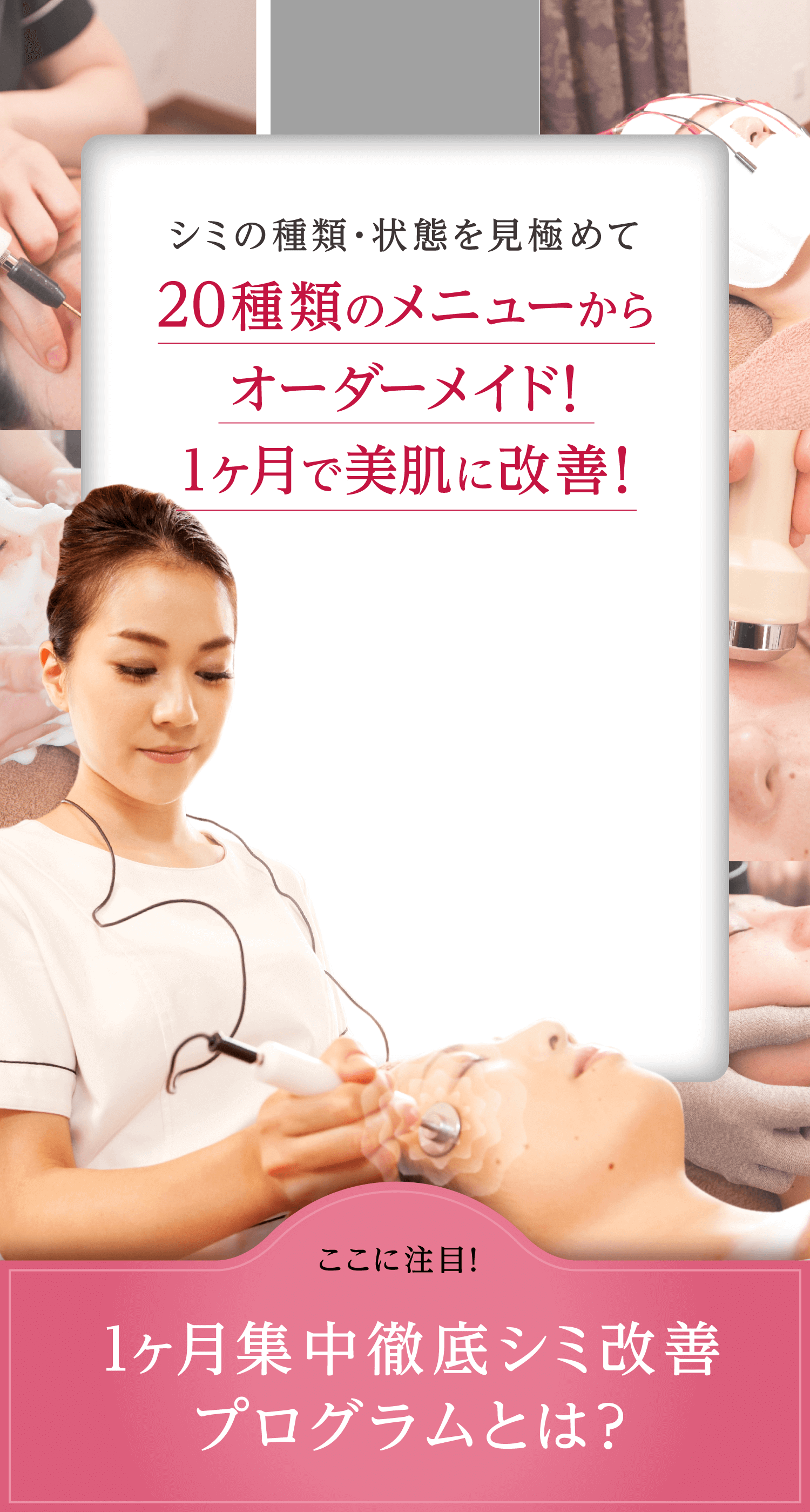 シミの種類・状態を見極めて 20種類のメニューから オーダーメイド！ ここに注目! 1ヶ月集中徹底シミ改善プログラムとは？1ヶ月で美肌に改善！ここに注目!1ヶ月集中徹底シミ改善プログラムとは？
