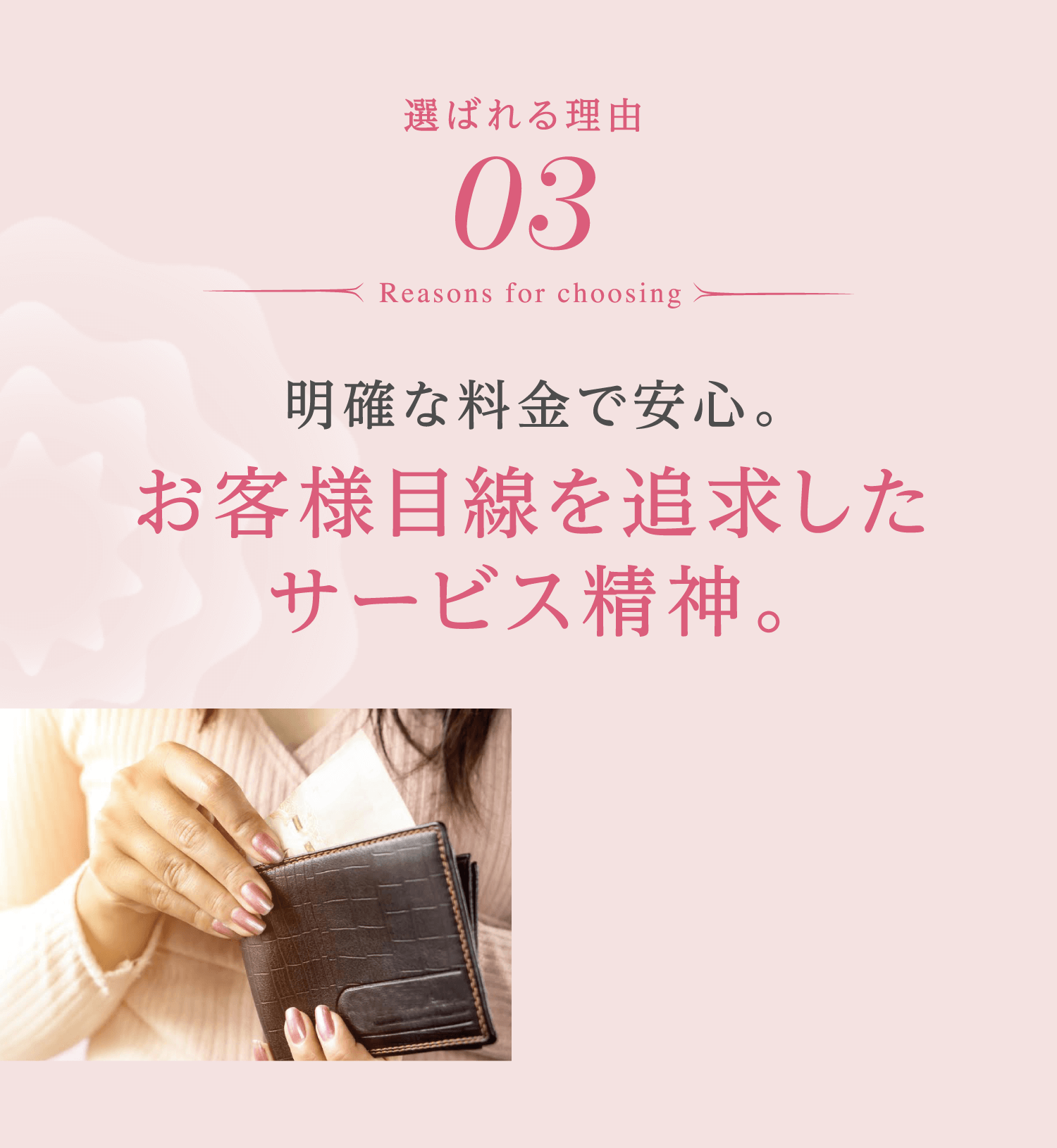 選ばれる理由 03 Reasons for choosing 明確な料金で安心。 お客様目線を追求したサービス精神。